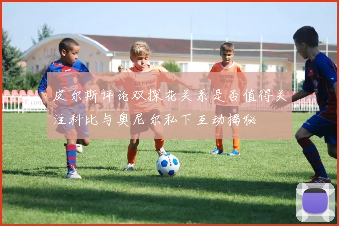 皮尔斯评论双探花关系是否值得关注科比与奥尼尔私下互动揭秘