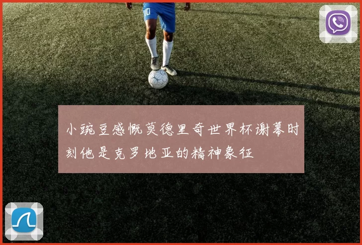 小豌豆感慨莫德里奇世界杯谢幕时刻他是克罗地亚的精神象征