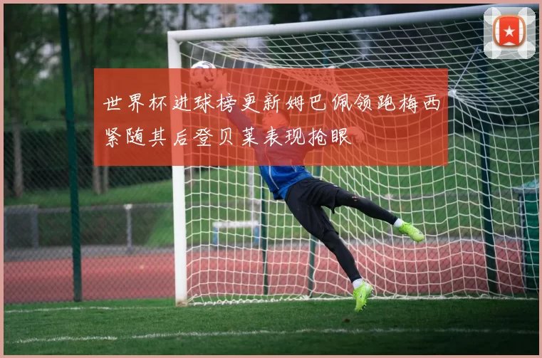 世界杯进球榜更新姆巴佩领跑梅西紧随其后登贝莱表现抢眼