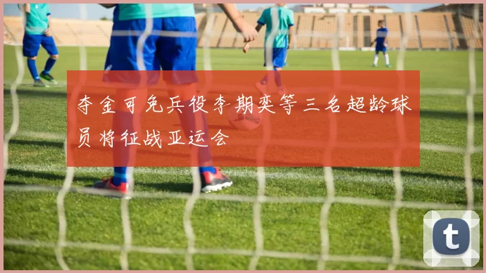 夺金可免兵役李期奕等三名超龄球员将征战亚运会