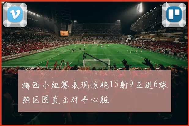 梅西小组赛表现惊艳15射9正进6球热区图直击对手心脏